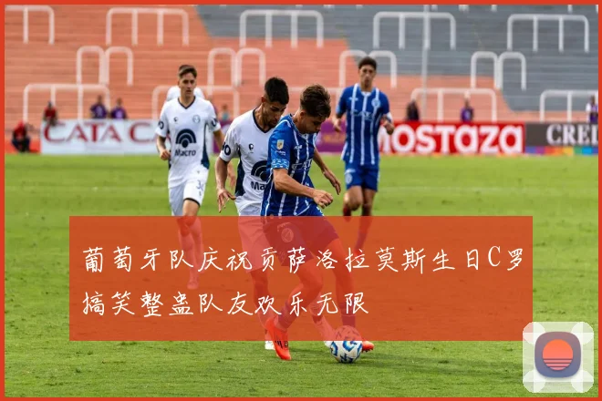 葡萄牙队庆祝贡萨洛拉莫斯生日C罗搞笑整蛊队友欢乐无限