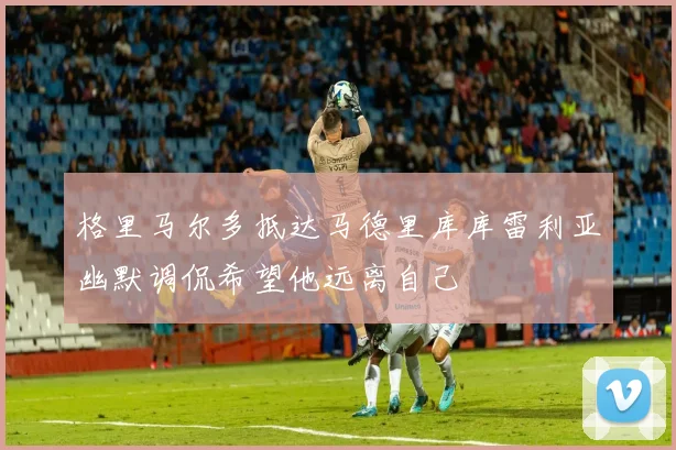 格里马尔多抵达马德里库库雷利亚幽默调侃希望他远离自己