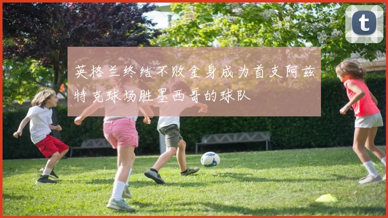 英格兰终结不败金身成为首支阿兹特克球场胜墨西哥的球队