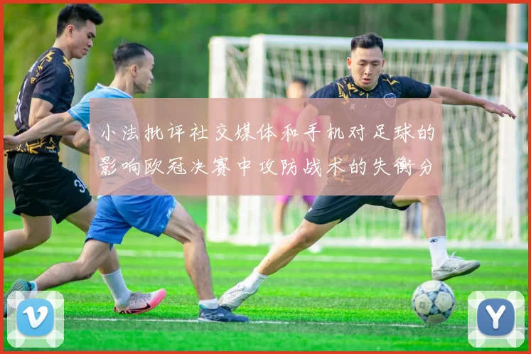 小法批评社交媒体和手机对足球的影响欧冠决赛中攻防战术的失衡分析