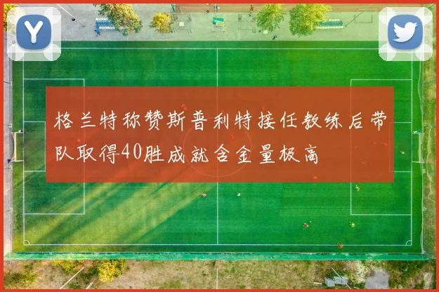格兰特称赞斯普利特接任教练后带队取得40胜成就含金量极高