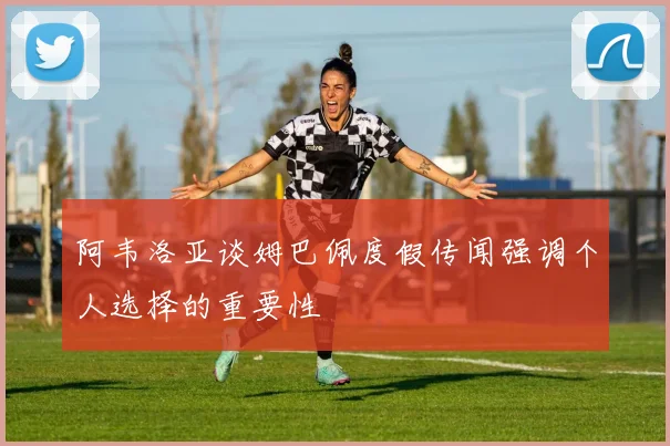阿韦洛亚谈姆巴佩度假传闻强调个人选择的重要性