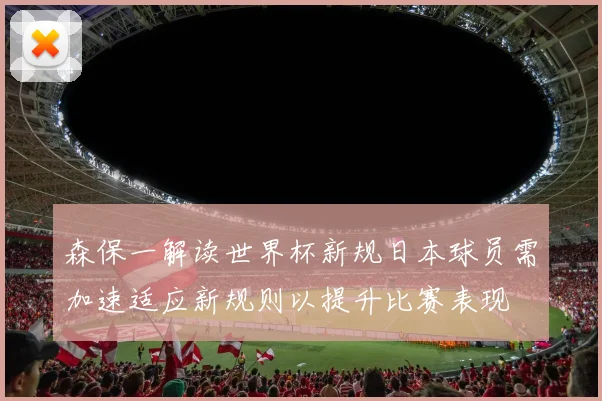 森保一解读世界杯新规日本球员需加速适应新规则以提升比赛表现