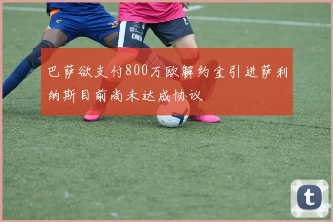 巴萨欲支付800万欧解约金引进萨利纳斯目前尚未达成协议