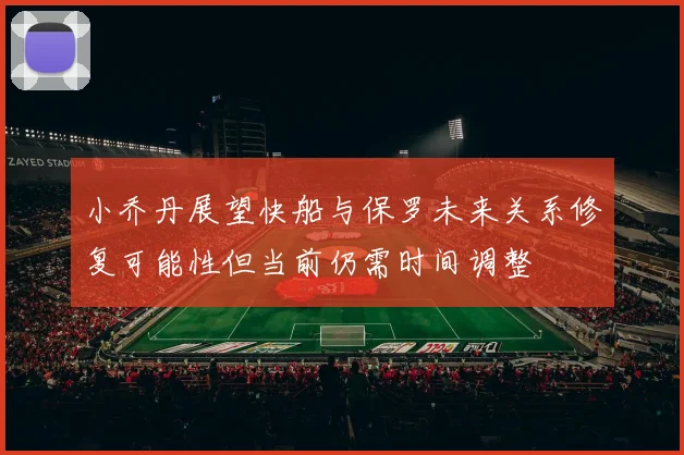 小乔丹展望快船与保罗未来关系修复可能性但当前仍需时间调整