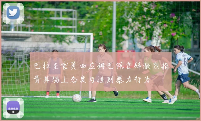 巴拉圭官员回应姆巴佩言辞激烈指责其场上态度与性别暴力行为