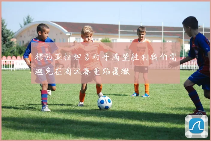 穆西亚拉坦言对手渴望胜利我们需避免在淘汰赛重蹈覆辙