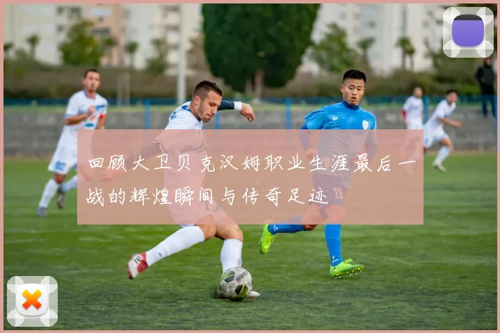 回顾大卫贝克汉姆职业生涯最后一战的辉煌瞬间与传奇足迹
