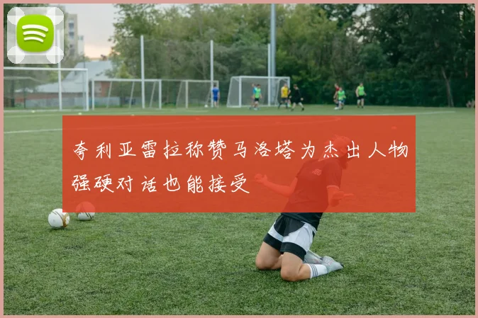 夸利亚雷拉称赞马洛塔为杰出人物强硬对话也能接受