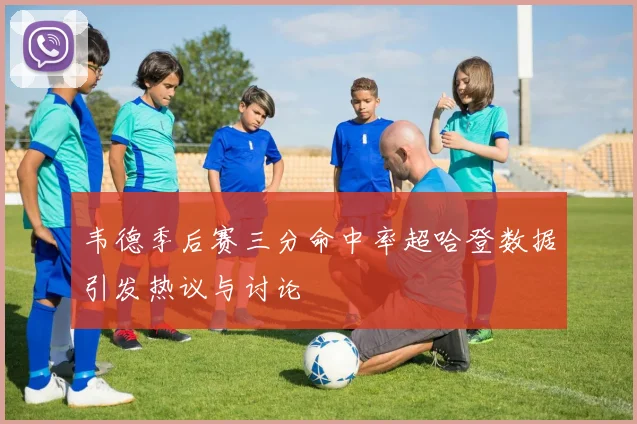 韦德季后赛三分命中率超哈登数据引发热议与讨论