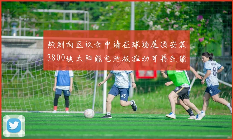 热刺向区议会申请在球场屋顶安装3800块太阳能电池板推动可再生能源发展