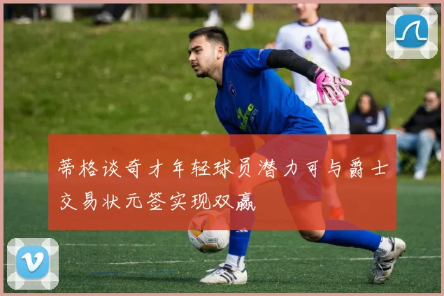 蒂格谈奇才年轻球员潜力可与爵士交易状元签实现双赢
