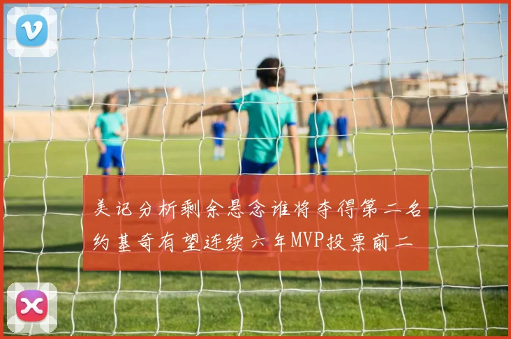 美记分析剩余悬念谁将夺得第二名约基奇有望连续六年MVP投票前二