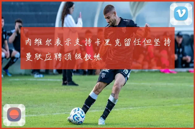 内维尔表示支持卡里克留任但坚持曼联应聘顶级教练