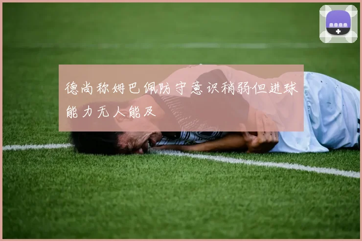 德尚称姆巴佩防守意识稍弱但进球能力无人能及
