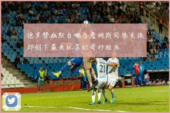 德罗赞幽默自嘲与詹姆斯同场竞技却创下最老纪录的奇妙经历