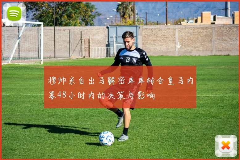 穆帅亲自出马解密库库转会皇马内幕48小时内的决策与影响