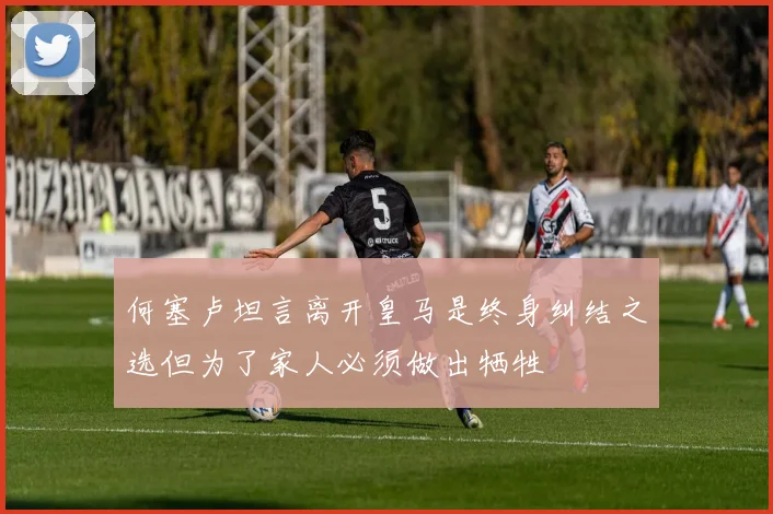何塞卢坦言离开皇马是终身纠结之选但为了家人必须做出牺牲