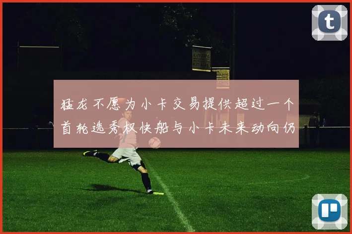 猛龙不愿为小卡交易提供超过一个首轮选秀权快船与小卡未来动向仍不明朗